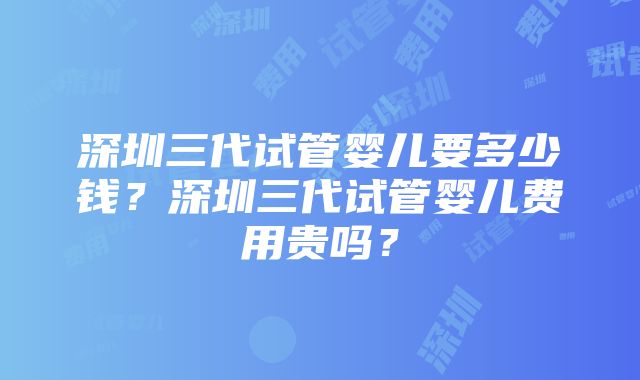 深圳三代试管婴儿要多少钱？深圳三代试管婴儿费用贵吗？