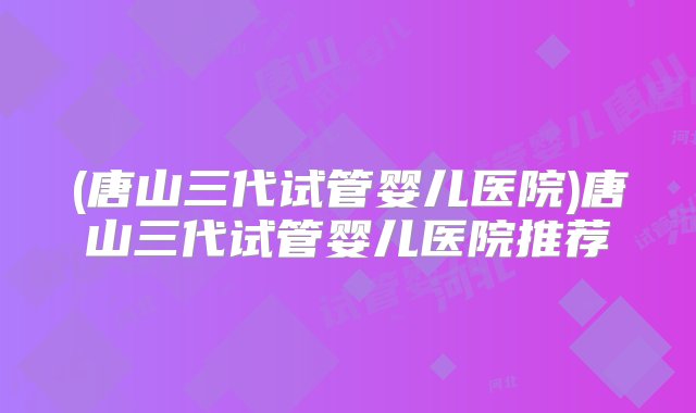 (唐山三代试管婴儿医院)唐山三代试管婴儿医院推荐