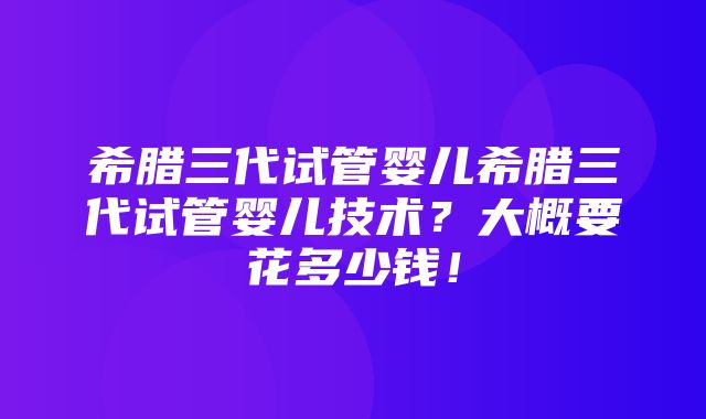 希腊三代试管婴儿希腊三代试管婴儿技术？大概要花多少钱！