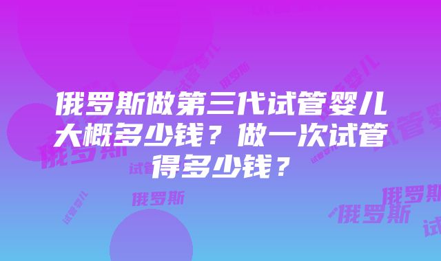 俄罗斯做第三代试管婴儿大概多少钱？做一次试管得多少钱？