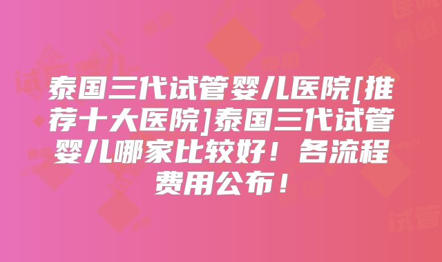 泰国三代试管婴儿医院[推荐十大医院]泰国三代试管婴儿哪家比较好！各流程费用公布！