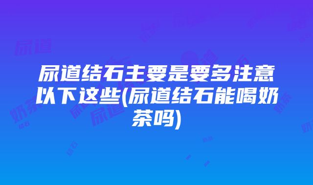 尿道结石主要是要多注意以下这些(尿道结石能喝奶茶吗)