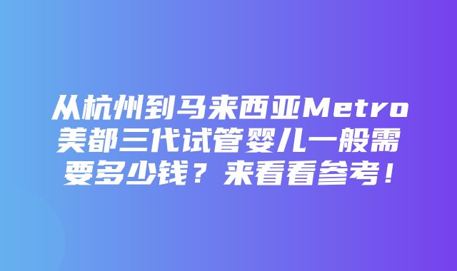 从杭州到马来西亚Metro美都三代试管婴儿一般需要多少钱？来看看参考！