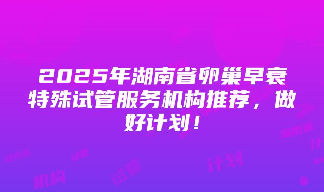 2025年湖南省卵巢早衰特殊试管服务机构推荐，做好计划！