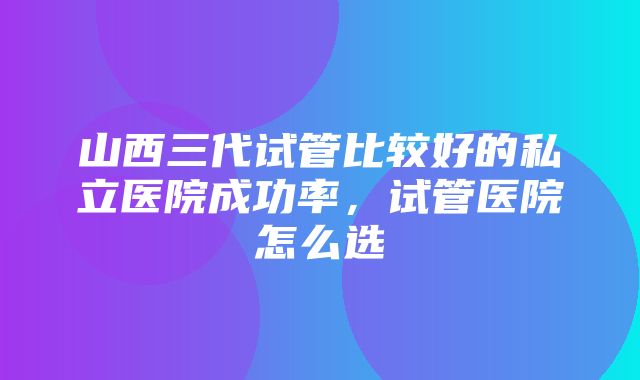 山西三代试管比较好的私立医院成功率，试管医院怎么选