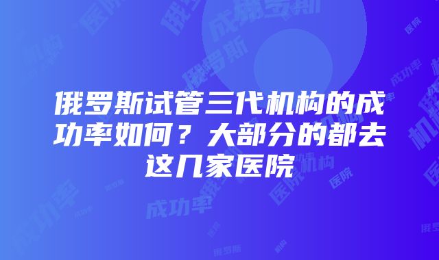 俄罗斯试管三代机构的成功率如何？大部分的都去这几家医院