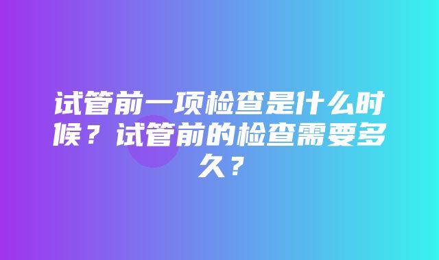 试管前一项检查是什么时候？试管前的检查需要多久？