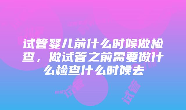 试管婴儿前什么时候做检查，做试管之前需要做什么检查什么时候去