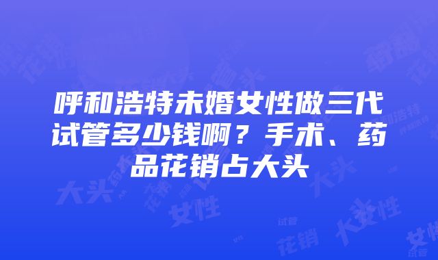 呼和浩特未婚女性做三代试管多少钱啊？手术、药品花销占大头