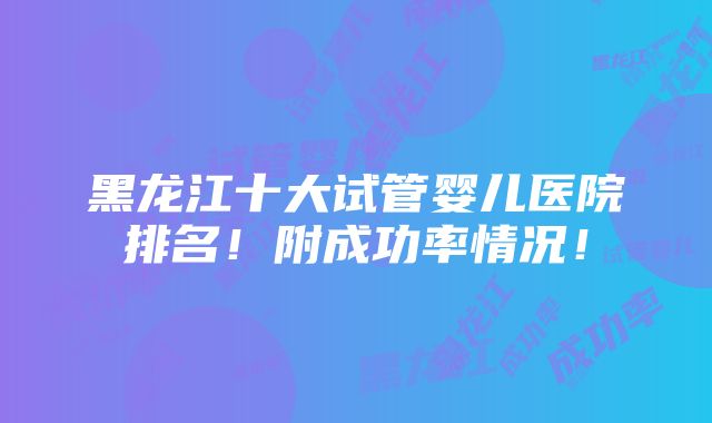 黑龙江十大试管婴儿医院排名！附成功率情况！