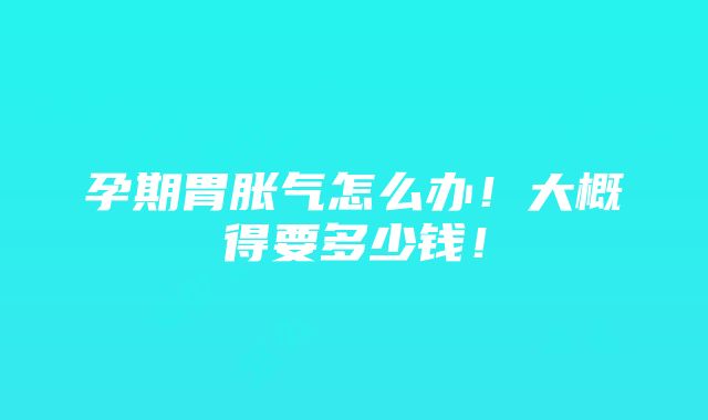 孕期胃胀气怎么办！大概得要多少钱！