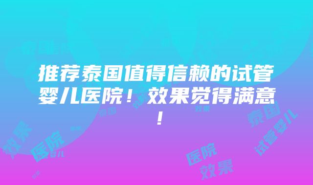 推荐泰国值得信赖的试管婴儿医院！效果觉得满意！