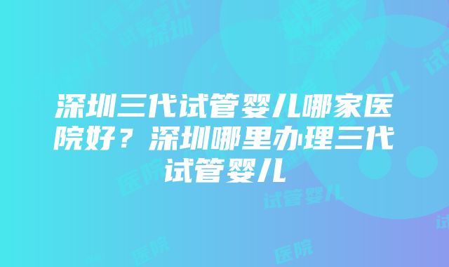 深圳三代试管婴儿哪家医院好？深圳哪里办理三代试管婴儿