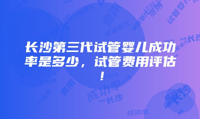 长沙第三代试管婴儿成功率是多少，试管费用评估！