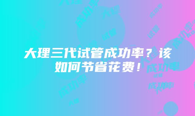 大理三代试管成功率？该如何节省花费！