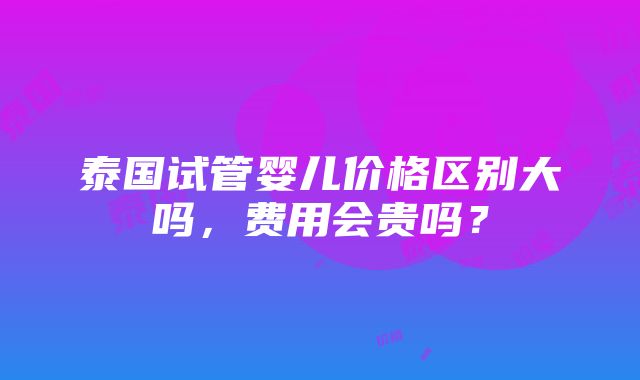 泰国试管婴儿价格区别大吗，费用会贵吗？