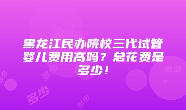 黑龙江民办院校三代试管婴儿费用高吗？总花费是多少！