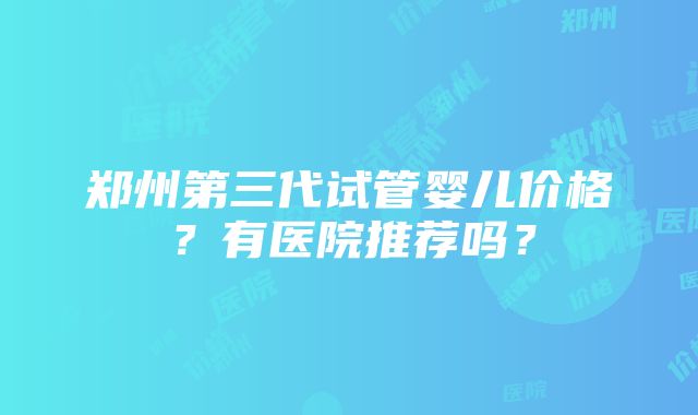 郑州第三代试管婴儿价格？有医院推荐吗？