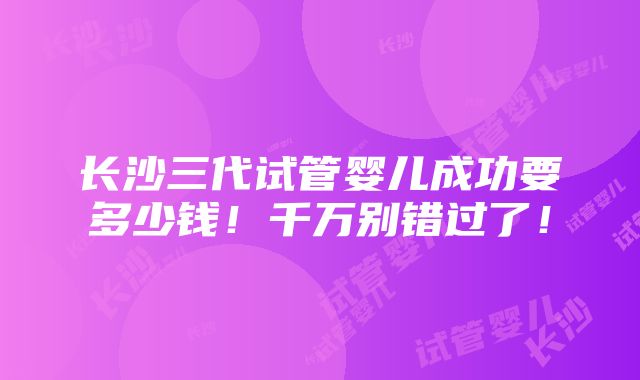 长沙三代试管婴儿成功要多少钱！千万别错过了！