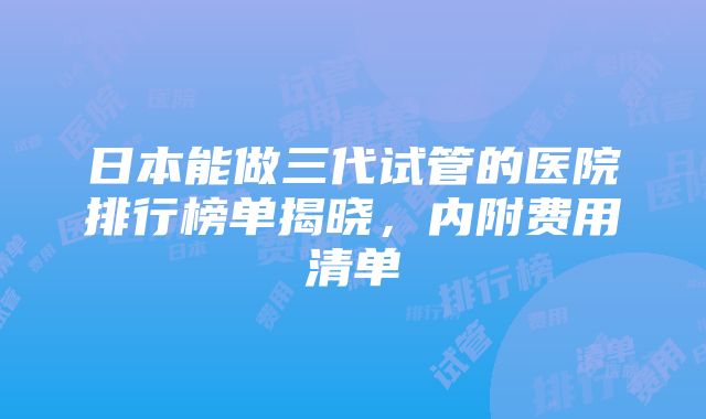 日本能做三代试管的医院排行榜单揭晓，内附费用清单