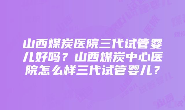 山西煤炭医院三代试管婴儿好吗？山西煤炭中心医院怎么样三代试管婴儿？