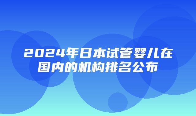 2024年日本试管婴儿在国内的机构排名公布