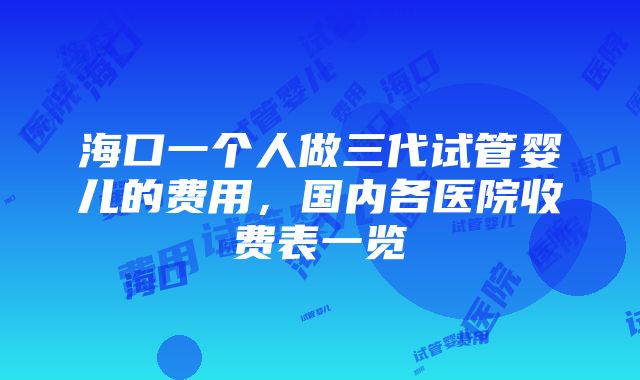 海口一个人做三代试管婴儿的费用，国内各医院收费表一览