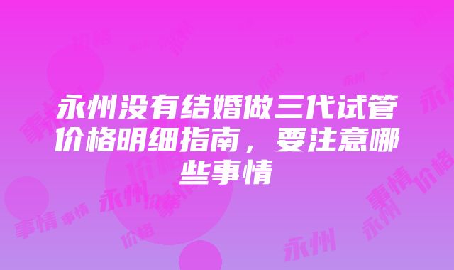 永州没有结婚做三代试管价格明细指南，要注意哪些事情