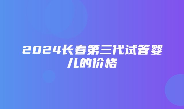 2024长春第三代试管婴儿的价格