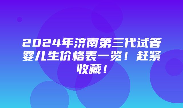 2024年济南第三代试管婴儿生价格表一览！赶紧收藏！