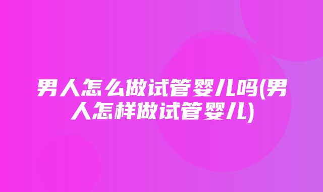 男人怎么做试管婴儿吗(男人怎样做试管婴儿)