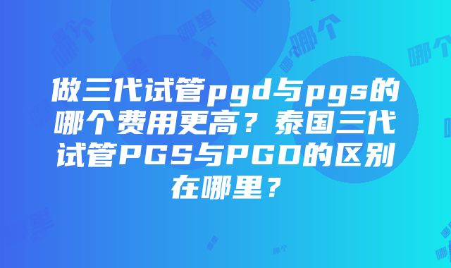 做三代试管pgd与pgs的哪个费用更高？泰国三代试管PGS与PGD的区别在哪里？