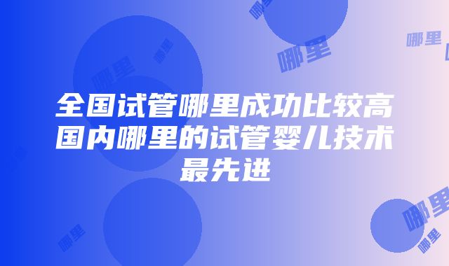 全国试管哪里成功比较高国内哪里的试管婴儿技术最先进