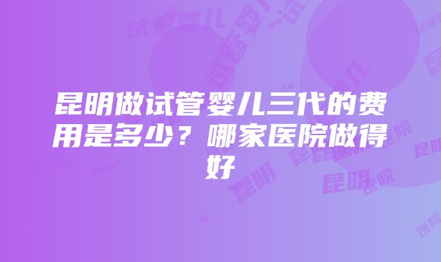 昆明做试管婴儿三代的费用是多少？哪家医院做得好