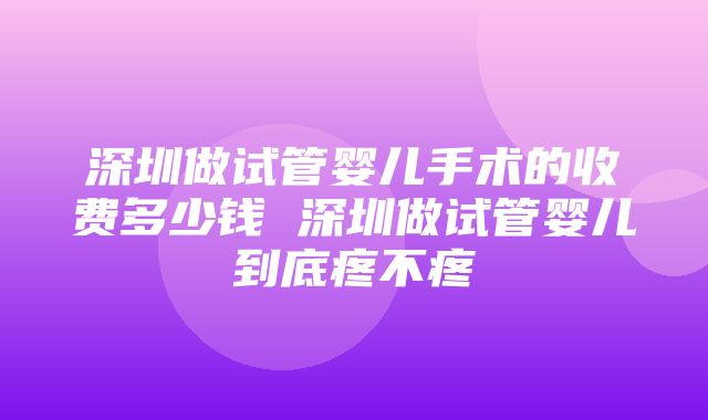 深圳做试管婴儿手术的收费多少钱 深圳做试管婴儿到底疼不疼