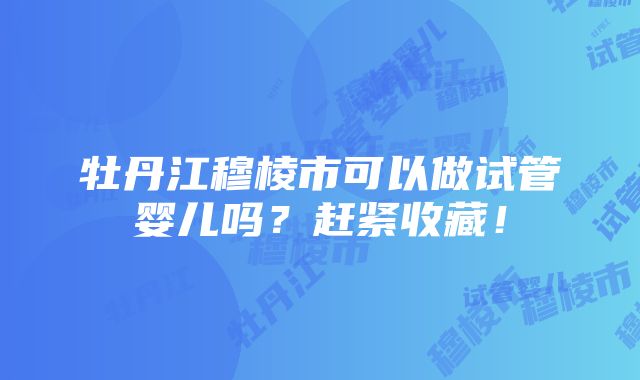 牡丹江穆棱市可以做试管婴儿吗？赶紧收藏！