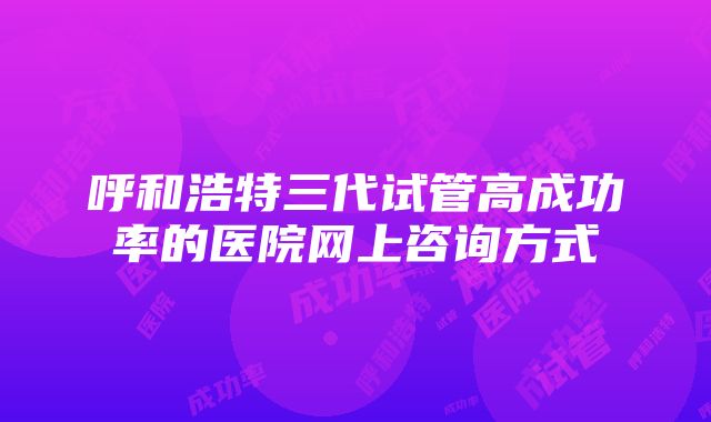 呼和浩特三代试管高成功率的医院网上咨询方式