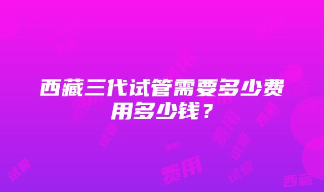 西藏三代试管需要多少费用多少钱？