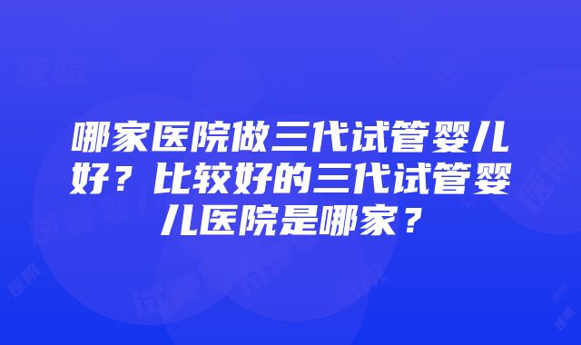 哪家医院做三代试管婴儿好？比较好的三代试管婴儿医院是哪家？