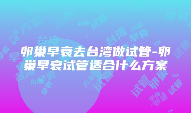 卵巢早衰去台湾做试管-卵巢早衰试管适合什么方案