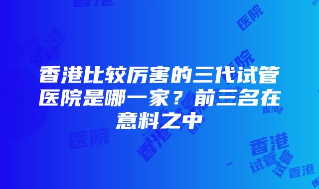 香港比较厉害的三代试管医院是哪一家？前三名在意料之中