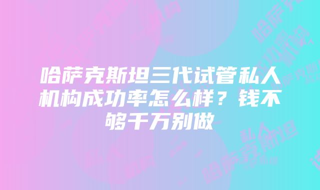 哈萨克斯坦三代试管私人机构成功率怎么样？钱不够千万别做