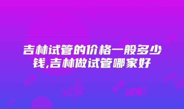 吉林试管的价格一般多少钱,吉林做试管哪家好