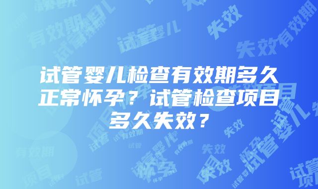 试管婴儿检查有效期多久正常怀孕？试管检查项目多久失效？