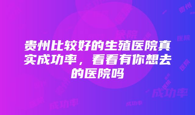 贵州比较好的生殖医院真实成功率，看看有你想去的医院吗