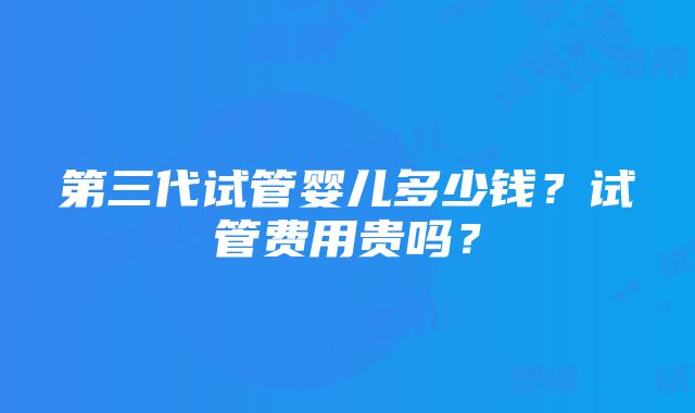 第三代试管婴儿多少钱？试管费用贵吗？