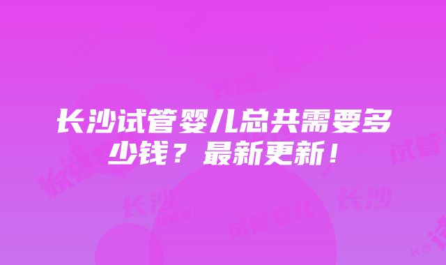 长沙试管婴儿总共需要多少钱？最新更新！