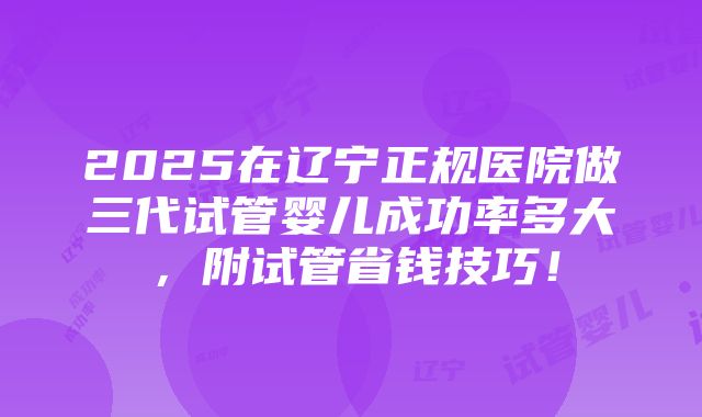 2025在辽宁正规医院做三代试管婴儿成功率多大，附试管省钱技巧！