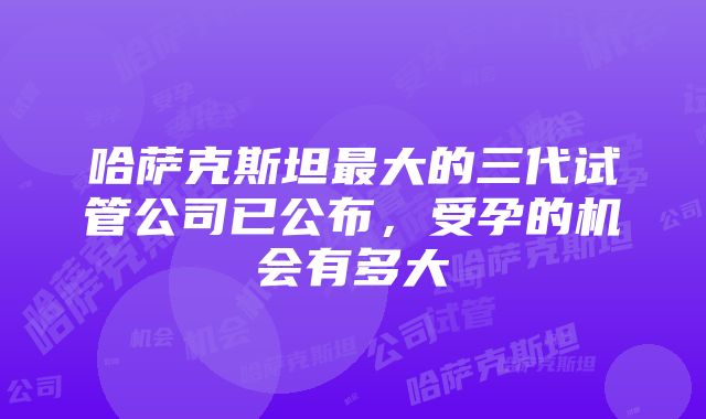 哈萨克斯坦最大的三代试管公司已公布，受孕的机会有多大