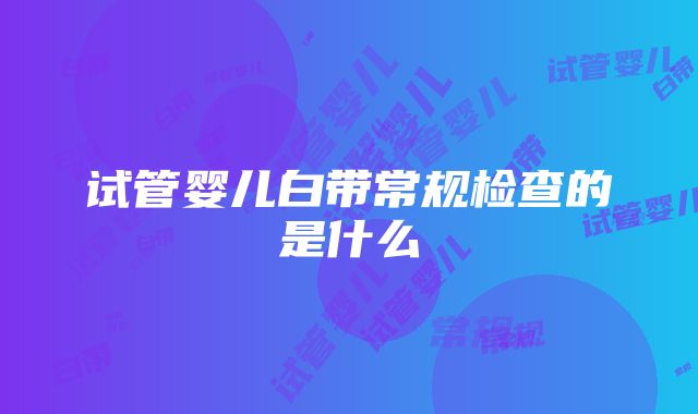 试管婴儿白带常规检查的是什么